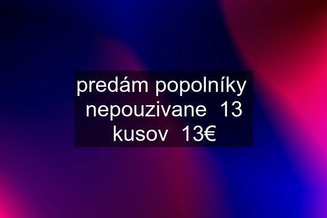 predám popolníky  nepouzivane  13 kusov  13€