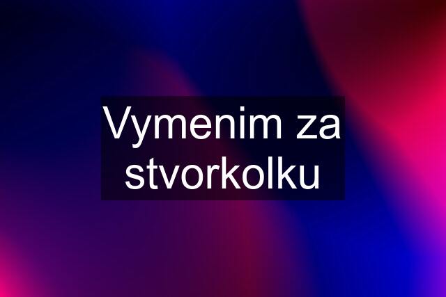 Vymenim za stvorkolku