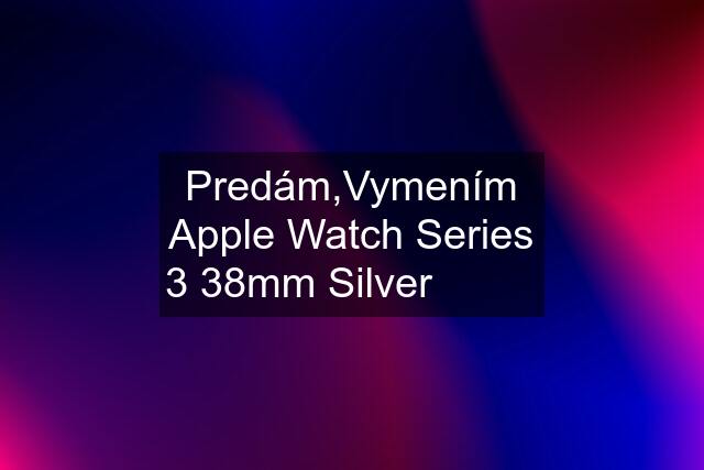 Predám,Vymením Apple Watch Series 3 38mm Silver 