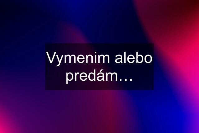 Vymenim alebo predám…