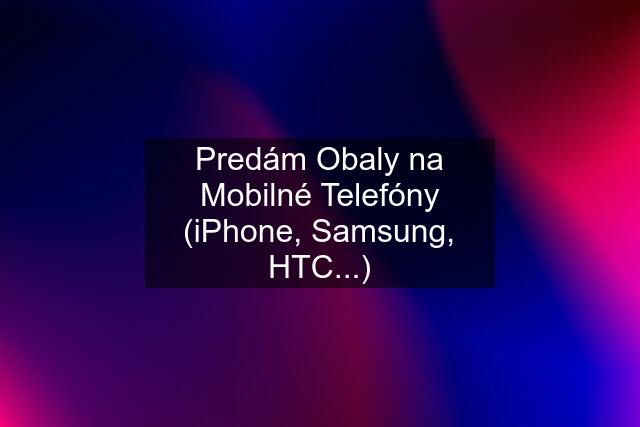 Predám Obaly na Mobilné Telefóny (iPhone, Samsung, HTC...)