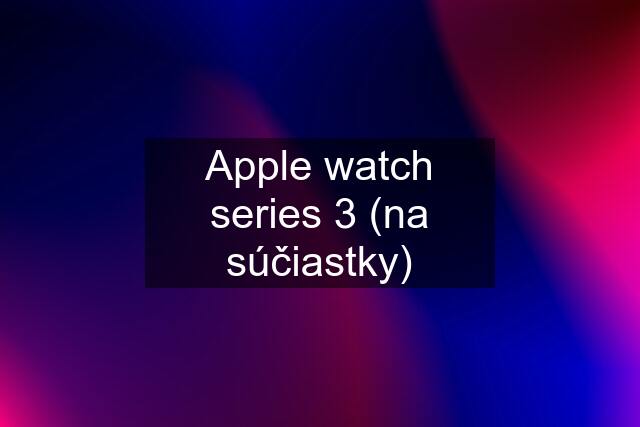 Apple watch series 3 (na súčiastky)