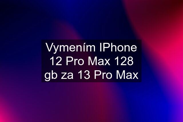 Vymením IPhone 12 Pro Max 128 gb za 13 Pro Max