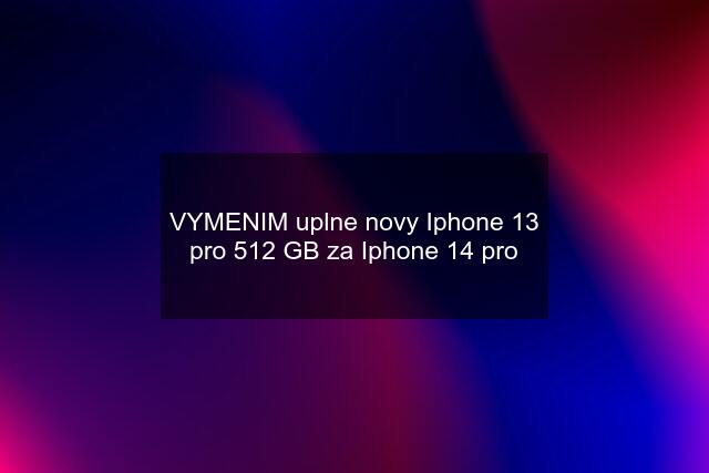 VYMENIM uplne novy Iphone 13 pro 512 GB za Iphone 14 pro