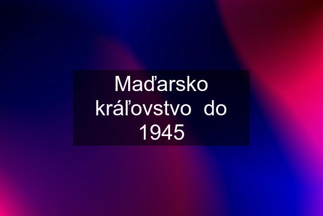 Maďarsko kráľovstvo  do 1945