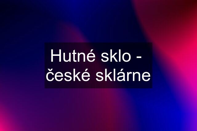 Hutné sklo -  české sklárne