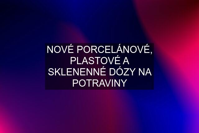 NOVÉ PORCELÁNOVÉ, PLASTOVÉ A SKLENENNÉ DÓZY NA POTRAVINY