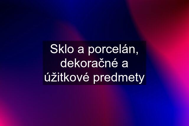 Sklo a porcelán, dekoračné a úžitkové predmety