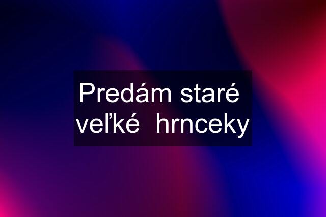 Predám staré  veľké  hrnceky