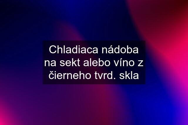 Chladiaca nádoba na sekt alebo víno z čierneho tvrd. skla