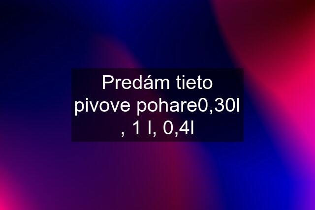 Predám tieto pivove pohare0,30l , 1 l, 0,4l