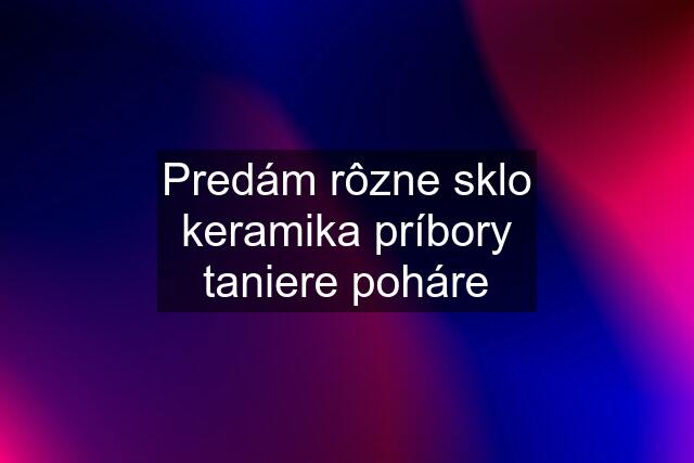 Predám rôzne sklo keramika príbory taniere poháre