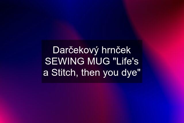 Darčekový hrnček SEWING MUG "Life's a Stitch, then you dye"