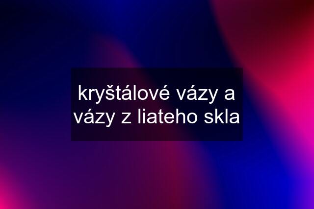 kryštálové vázy a vázy z liateho skla