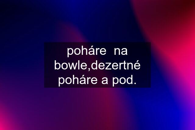 poháre  na bowle,dezertné poháre a pod.