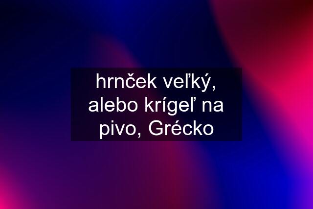 hrnček veľký, alebo krígeľ na pivo, Grécko