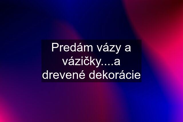 Predám vázy a vázičky....a drevené dekorácie