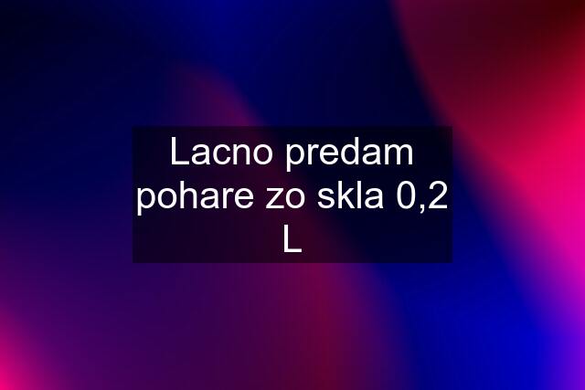 Lacno predam pohare zo skla 0,2 L