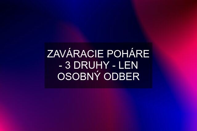 ZAVÁRACIE POHÁRE - 3 DRUHY - LEN OSOBNÝ ODBER