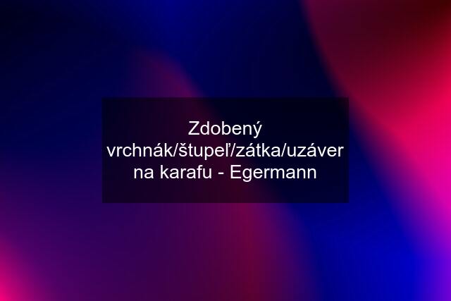 Zdobený vrchnák/štupeľ/zátka/uzáver na karafu - Egermann