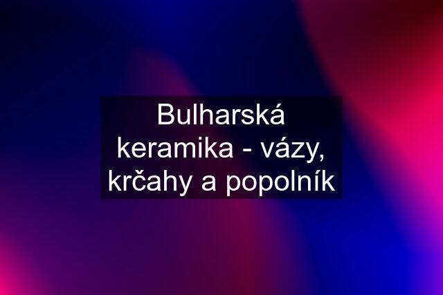 Bulharská keramika - vázy, krčahy a popolník