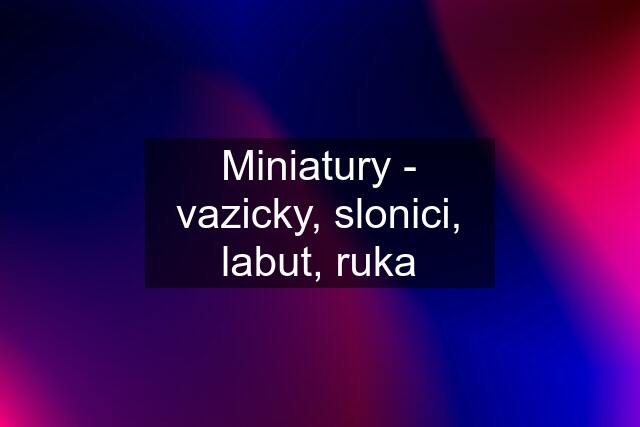 Miniatury - vazicky, slonici, labut, ruka