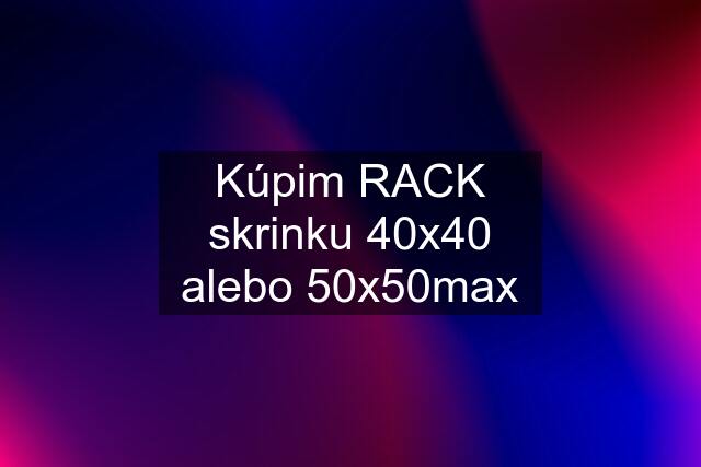 Kúpim RACK skrinku 40x40 alebo 50x50max