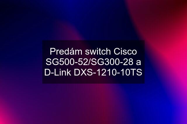 Predám switch Cisco SG500-52/SG300-28 a D-Link DXS-1210-10TS