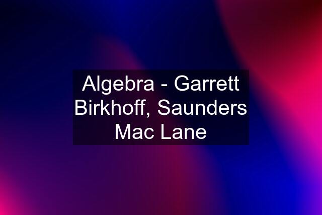 Algebra - Garrett Birkhoff, Saunders Mac Lane