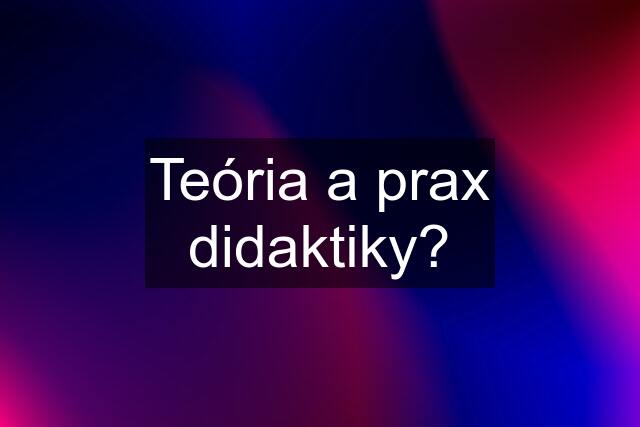 Teória a prax didaktiky?