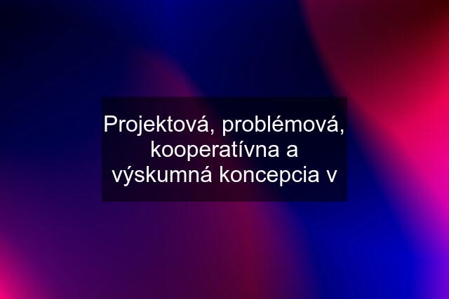 Projektová, problémová, kooperatívna a výskumná koncepcia v