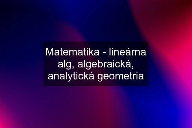 Matematika - lineárna alg, algebraická, analytická geometria