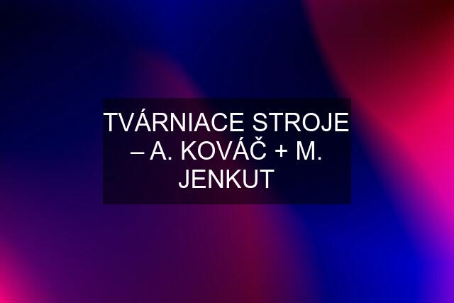 TVÁRNIACE STROJE – A. KOVÁČ + M. JENKUT