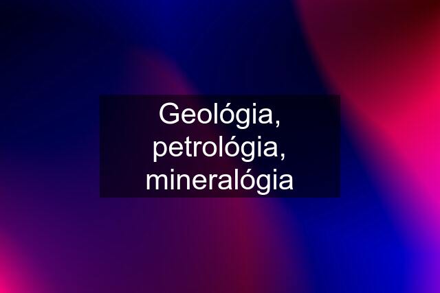 Geológia, petrológia, mineralógia