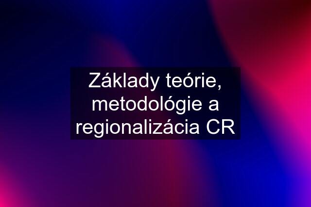 Základy teórie, metodológie a regionalizácia CR