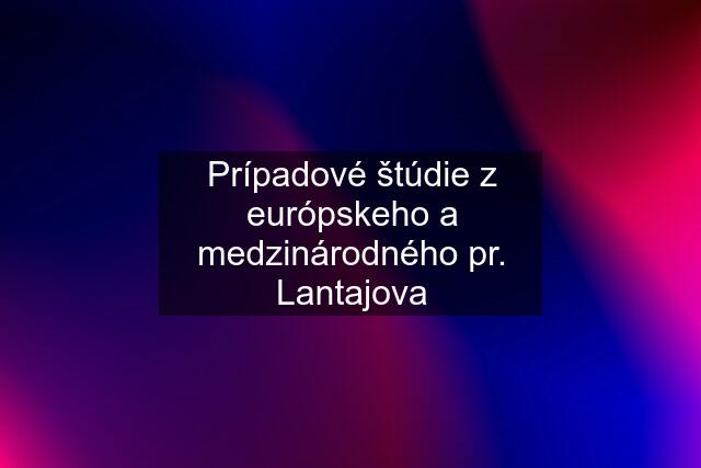 Prípadové štúdie z európskeho a medzinárodného pr. Lantajova