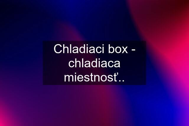 Chladiaci box - chladiaca miestnosť..