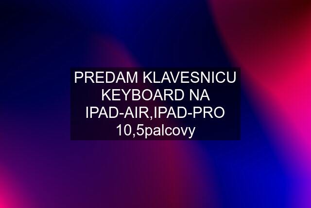 PREDAM KLAVESNICU KEYBOARD NA IPAD-AIR,IPAD-PRO 10,5palcovy