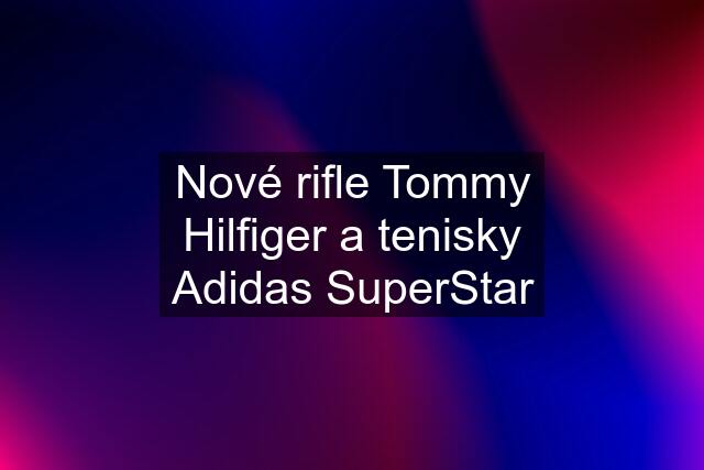 Nové rifle Tommy Hilfiger a tenisky Adidas SuperStar