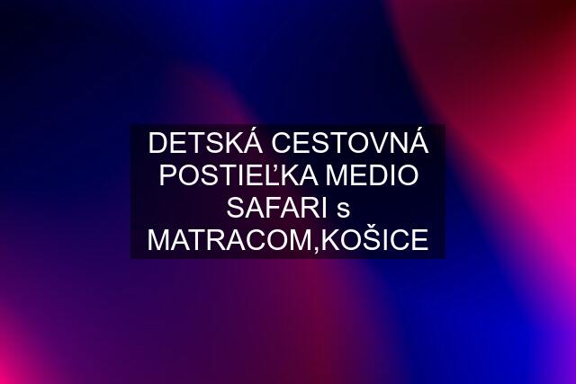 DETSKÁ CESTOVNÁ POSTIEĽKA MEDIO SAFARI s MATRACOM,KOŠICE