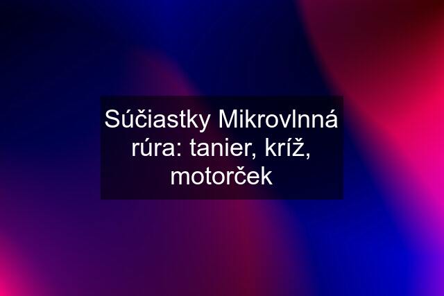 Súčiastky Mikrovlnná rúra: tanier, kríž, motorček