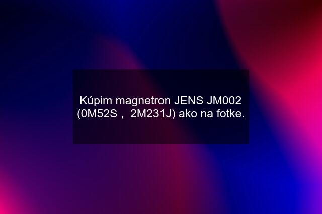 Kúpim magnetron JENS JM002 (0M52S ,  2M231J) ako na fotke.