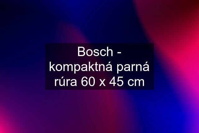 Bosch - kompaktná parná rúra 60 x 45 cm