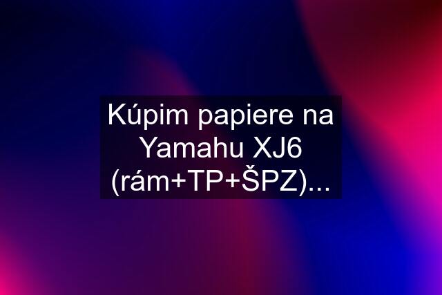 Kúpim papiere na Yamahu XJ6 (rám+TP+ŠPZ)...