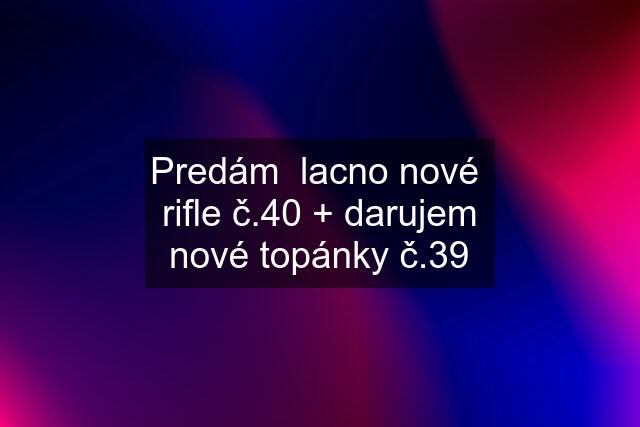 Predám  lacno nové  rifle č.40 + darujem nové topánky č.39