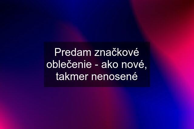 Predam značkové oblečenie - ako nové, takmer nenosené