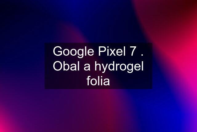 Google Pixel 7 . Obal a hydrogel folia