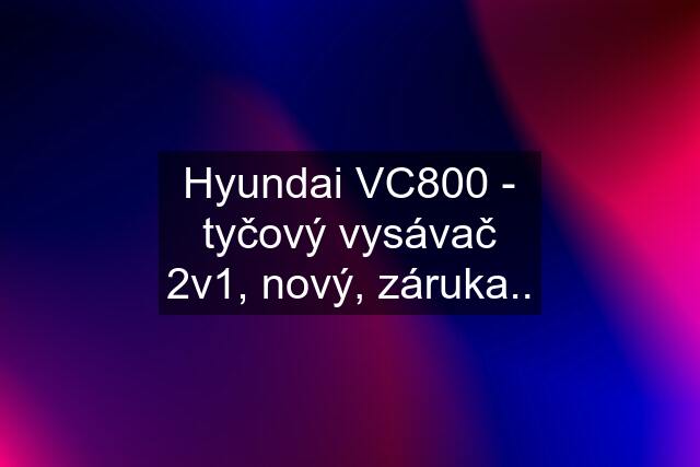 Hyundai VC800 - tyčový vysávač 2v1, nový, záruka..