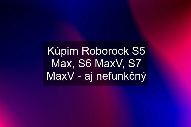 Kúpim Roborock S5 Max, S6 MaxV, S7 MaxV - aj nefunkčný