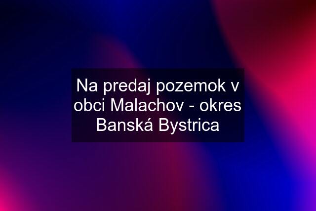 Na predaj pozemok v obci Malachov - okres Banská Bystrica
